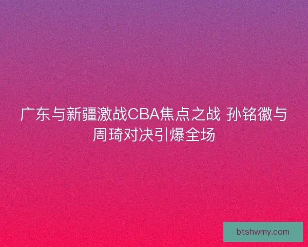 广东与新疆激战CBA焦点之战 孙铭徽与周琦对决引爆全场