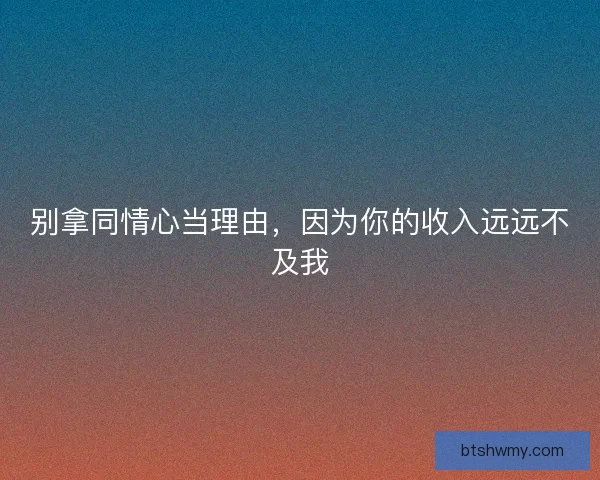 别拿同情心当理由,因为你的收入远远不及我 别拿同情心当理由,因为你的收入远远不及我