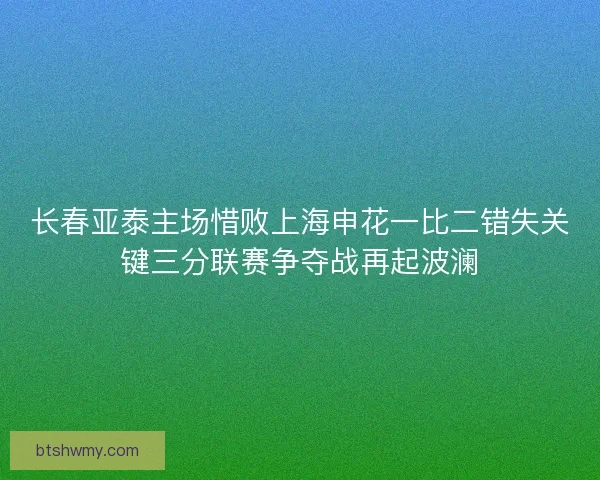 长春亚泰主场惜败上海申花一比二错失关键三分联赛争夺战再起波澜 长春亚泰主场惜败上海申花一比二错失关键三分联赛争夺战再起波澜