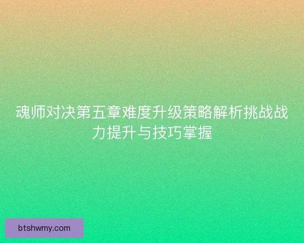魂师对决第五章难度升级策略解析挑战战力提升与技巧掌握