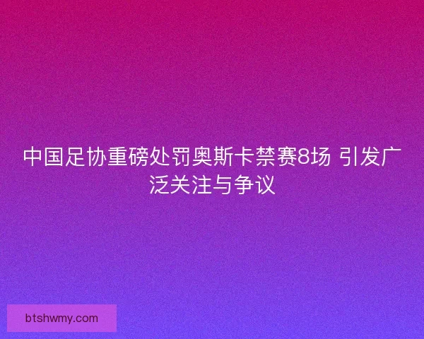 中国足协重磅处罚奥斯卡禁赛8场 引发广泛关注与争议