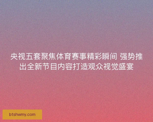 央视五套聚焦体育赛事精彩瞬间 强势推出全新节目内容打造观众视觉盛宴