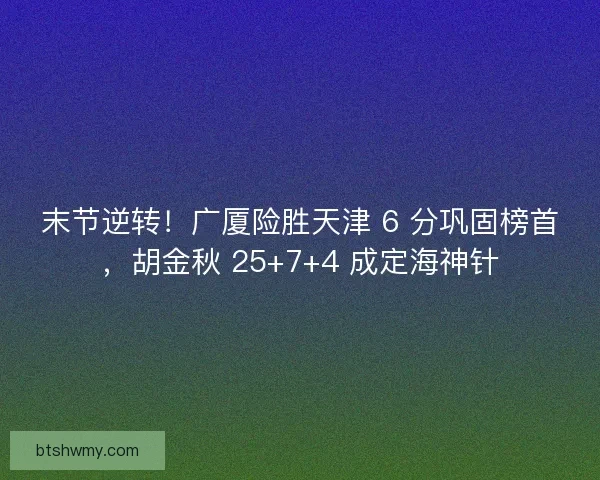 末节逆转！广厦险胜天津 6 分巩固榜首，胡金秋 25+7+4 成定海神针